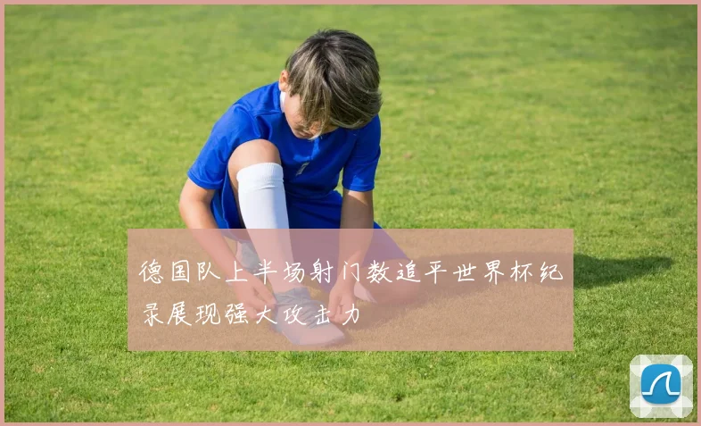 德国队上半场射门数追平世界杯纪录展现强大攻击力