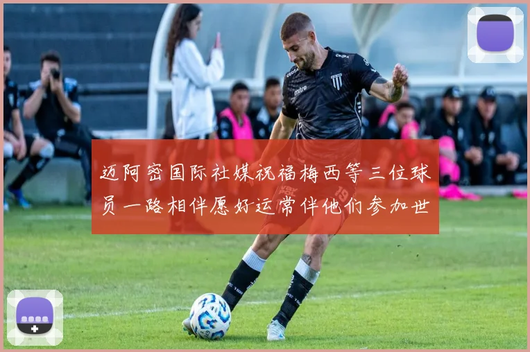 迈阿密国际社媒祝福梅西等三位球员一路相伴愿好运常伴他们参加世界杯