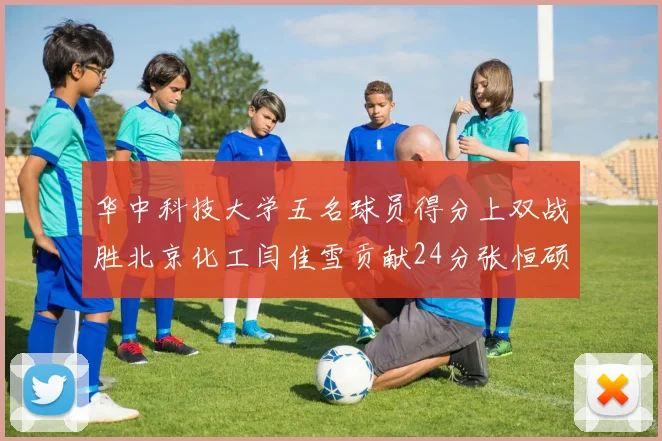 华中科技大学五名球员得分上双战胜北京化工闫佳雪贡献24分张恒硕斩获25分8篮板8助攻