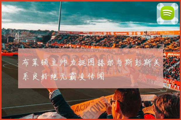 布莱顿主帅力挺图赫尔与斯彭斯关系良好绝无霸凌传闻