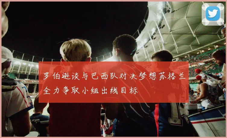 罗伯逊谈与巴西队对决梦想苏格兰全力争取小组出线目标