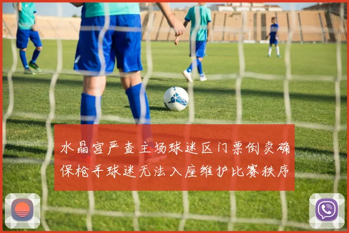 水晶宫严查主场球迷区门票倒卖确保枪手球迷无法入座维护比赛秩序