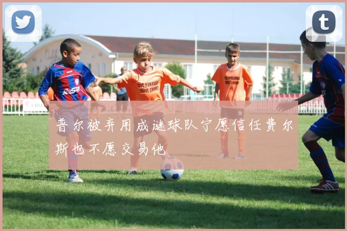 普尔被弃用成谜球队宁愿信任费尔斯也不愿交易他