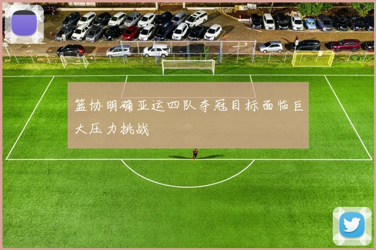 篮协明确亚运四队夺冠目标面临巨大压力挑战