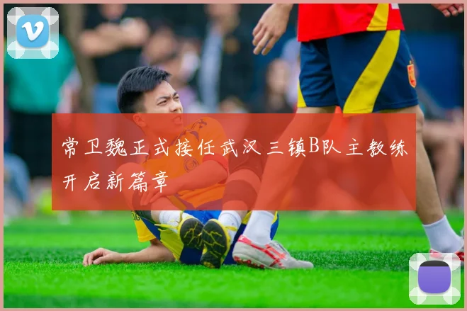 常卫魏正式接任武汉三镇B队主教练开启新篇章