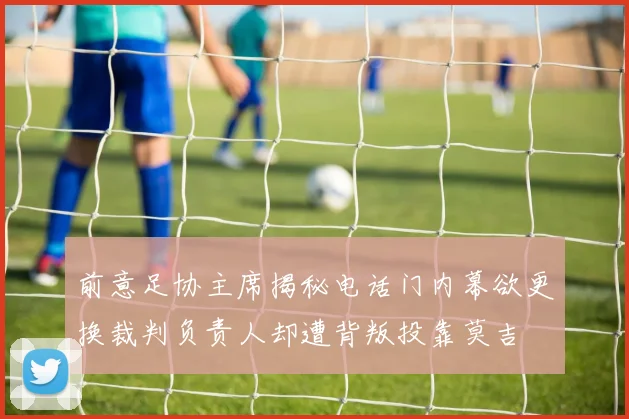 前意足协主席揭秘电话门内幕欲更换裁判负责人却遭背叛投靠莫吉