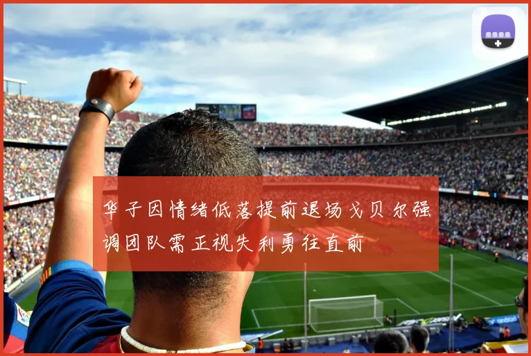 华子因情绪低落提前退场戈贝尔强调团队需正视失利勇往直前