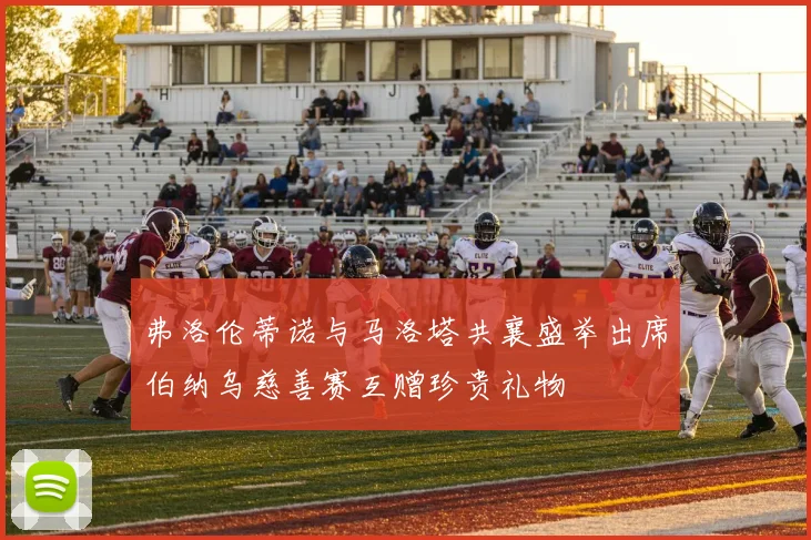 弗洛伦蒂诺与马洛塔共襄盛举出席伯纳乌慈善赛互赠珍贵礼物