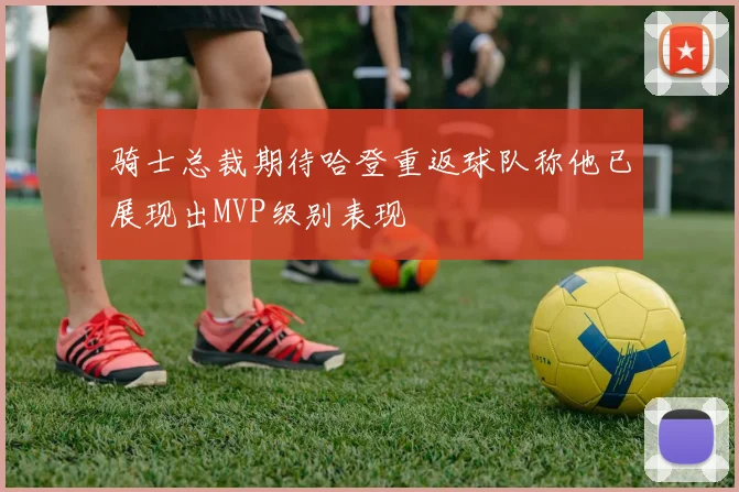 骑士总裁期待哈登重返球队称他已展现出MVP级别表现