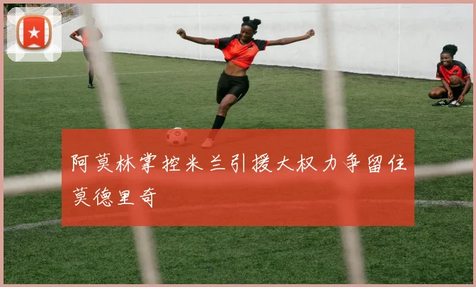 阿莫林掌控米兰引援大权力争留住莫德里奇