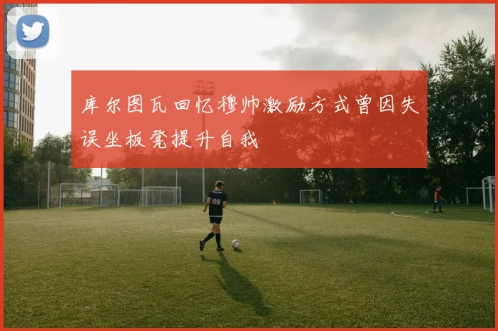库尔图瓦回忆穆帅激励方式曾因失误坐板凳提升自我