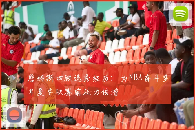 詹姆斯回顾选秀经历：为NBA奋斗多年夏季联赛前压力倍增