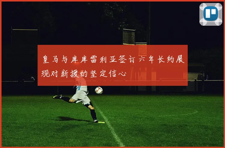 皇马与库库雷利亚签订六年长约展现对新援的坚定信心
