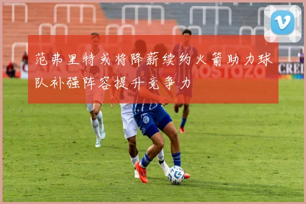 范弗里特或将降薪续约火箭助力球队补强阵容提升竞争力