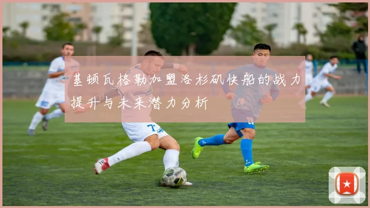 基顿瓦格勒加盟洛杉矶快船的战力提升与未来潜力分析
