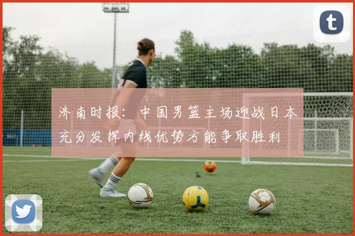 济南时报:中国男篮主场迎战日本充分发挥内线优势方能争取胜利