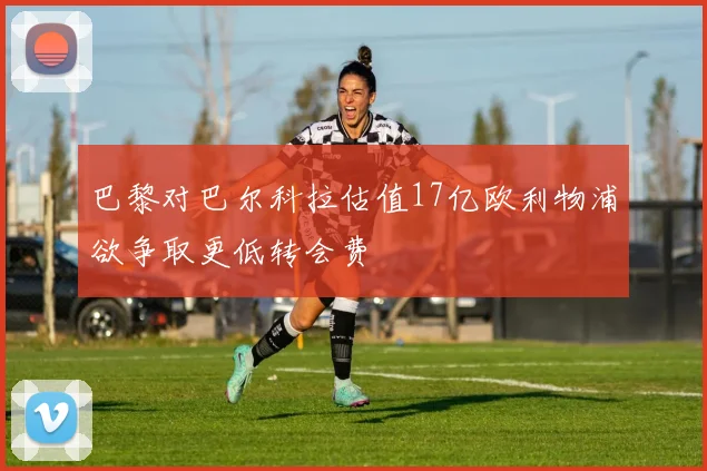 巴黎对巴尔科拉估值17亿欧利物浦欲争取更低转会费