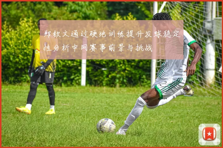 郑钦文通过硬地训练提升发球稳定性分析中网赛事前景与挑战