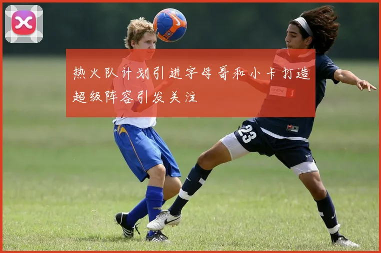 热火队计划引进字母哥和小卡打造超级阵容引发关注