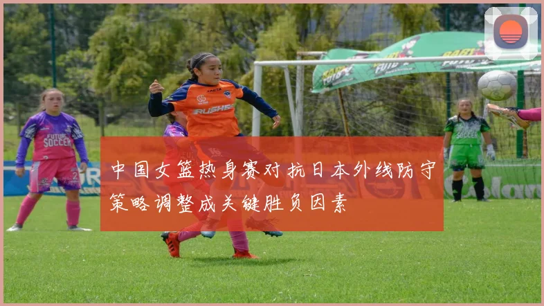 中国女篮热身赛对抗日本外线防守策略调整成关键胜负因素