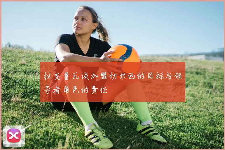 拉克鲁瓦谈加盟切尔西的目标与领导者角色的责任