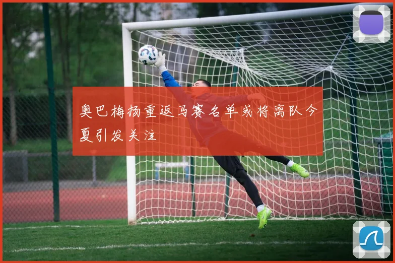 奥巴梅扬重返马赛名单或将离队今夏引发关注