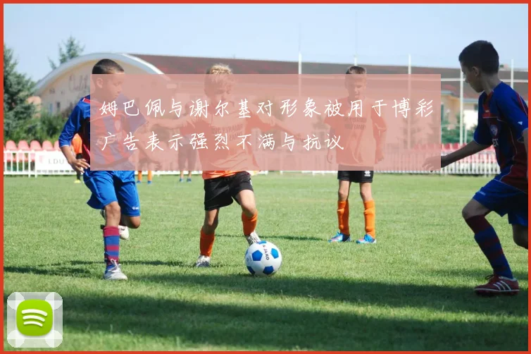 姆巴佩与谢尔基对形象被用于博彩广告表示强烈不满与抗议
