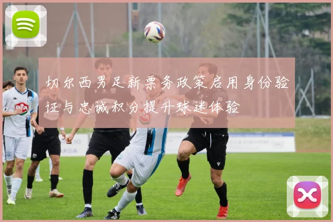 切尔西男足新票务政策启用身份验证与忠诚积分提升球迷体验