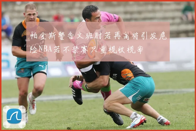 帕金斯警告文班肘若再高将引发危险NBA若不禁赛只重视收视率