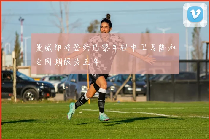 曼城即将签约巴黎年轻中卫马隆加合同期限为五年
