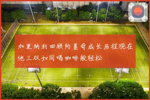 加里纳利回顾约基奇成长历程现在他三双如同喝咖啡般轻松