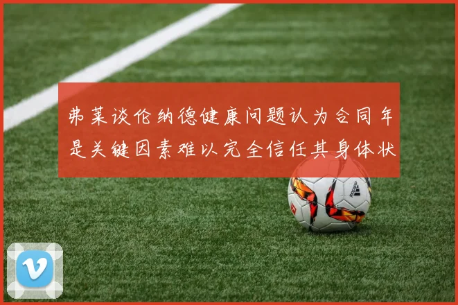 弗莱谈伦纳德健康问题认为合同年是关键因素难以完全信任其身体状况
