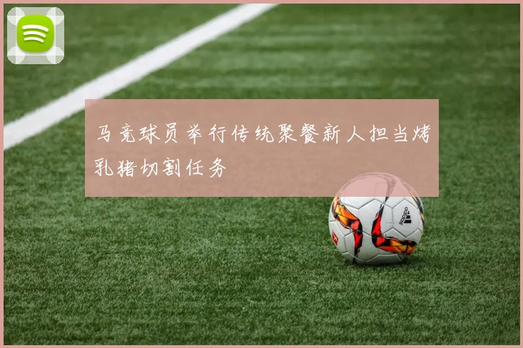 马竞球员举行传统聚餐新人担当烤乳猪切割任务